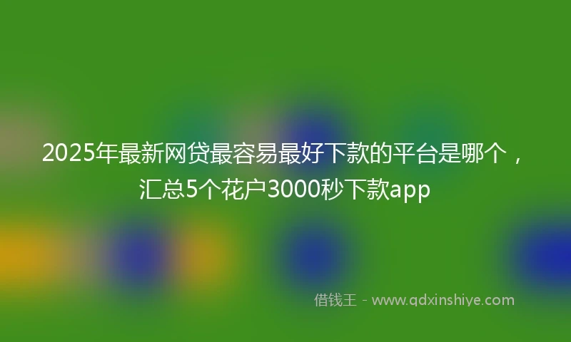 2025年最新网贷最容易最好下款的平台是哪个，汇总5个花户3000秒下款app