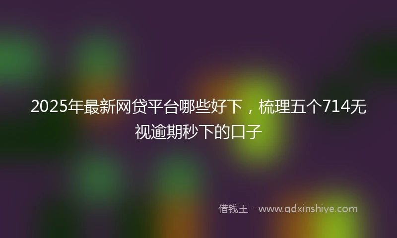 2025年最新网贷平台哪些好下，梳理五个714无视逾期秒下的口子