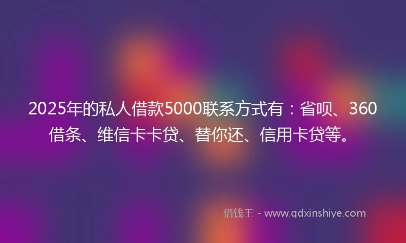 2025年的私人借款5000联系方式有：省呗、360借条、维信卡卡贷、替你还、信用卡贷等。