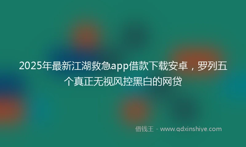 2025年最新江湖救急app借款下载安卓，罗列五个真正无视风控黑白的网贷