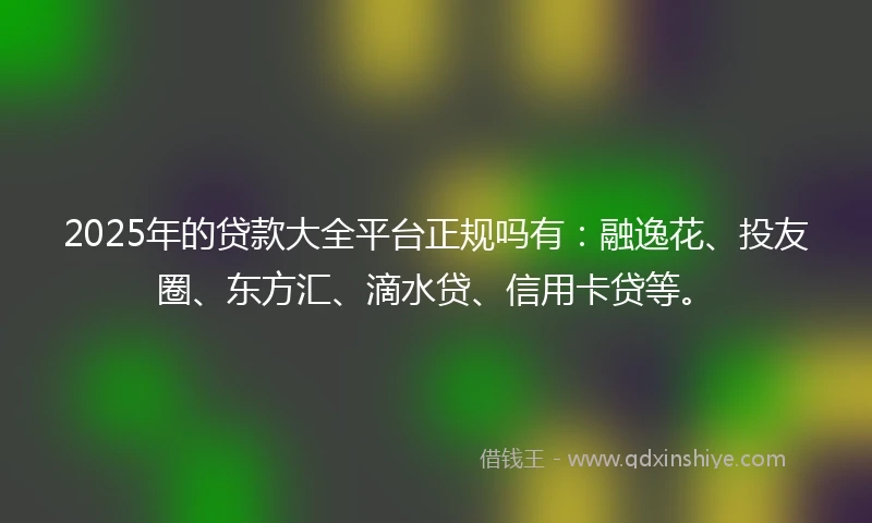 2025年的贷款大全平台正规吗有：融逸花、投友圈、东方汇、滴水贷、信用卡贷等。