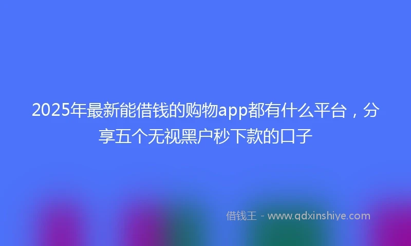 2025年最新能借钱的购物app都有什么平台，分享五个无视黑户秒下款的口子