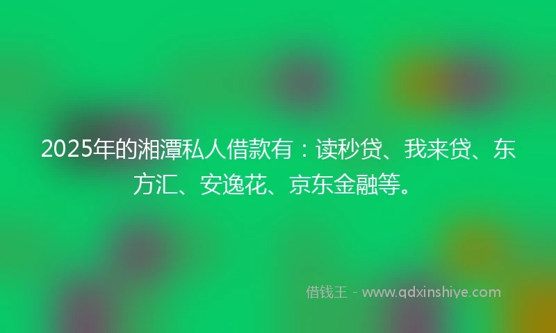 2025年的湘潭私人借款有：读秒贷、我来贷、东方汇、安逸花、京东金融等。