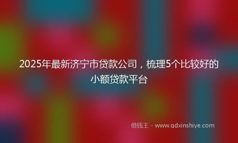 2025年最新济宁市贷款公司，梳理5个比较好的小额贷款平台