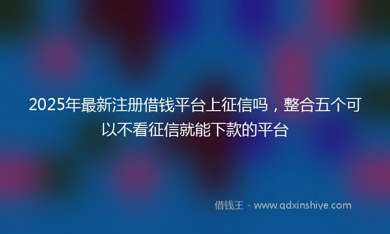 2025年最新注册借钱平台上征信吗，整合五个可以不看征信就能下款的平台
