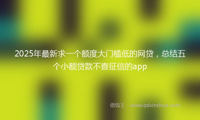 2025年最新求一个额度大门槛低的网贷,总结五个小额贷款不查征信的app