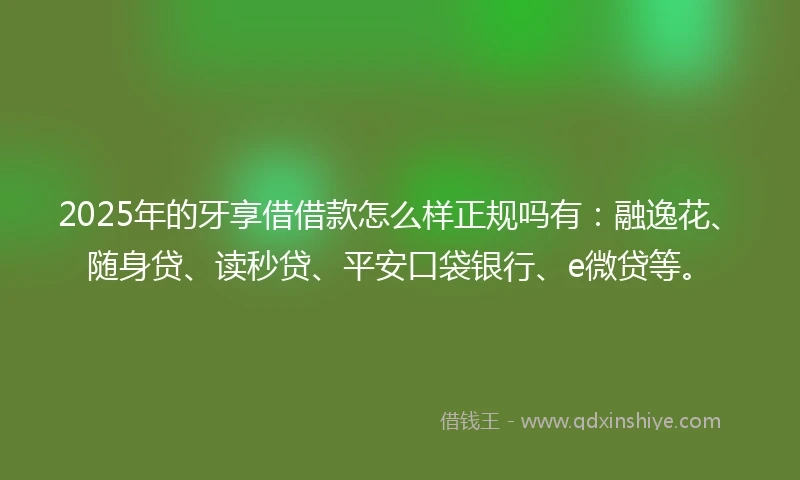 2025年的牙享借借款怎么样正规吗有：融逸花、随身贷、读秒贷、平安口袋银行、e微贷等。