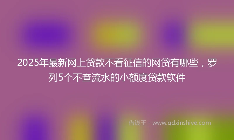2025年最新网上贷款不看征信的网贷有哪些，罗列5个不查流水的小额度贷款软件