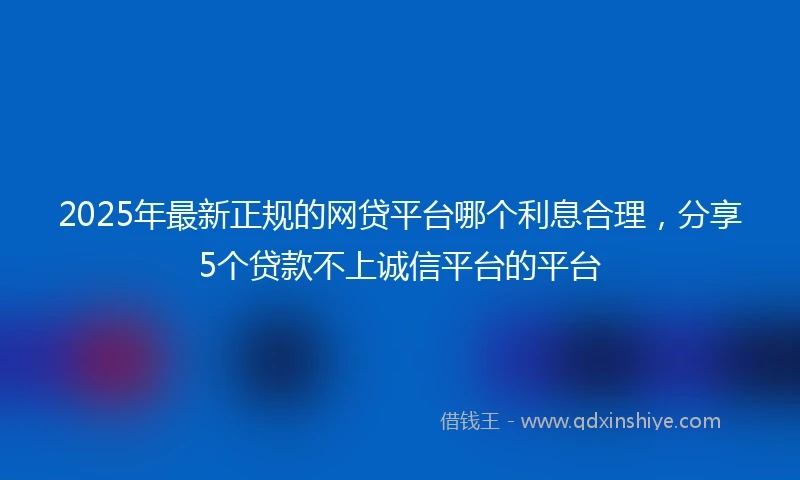 2025年最新正规的网贷平台哪个利息合理，分享5个贷款不上诚信平台的平台