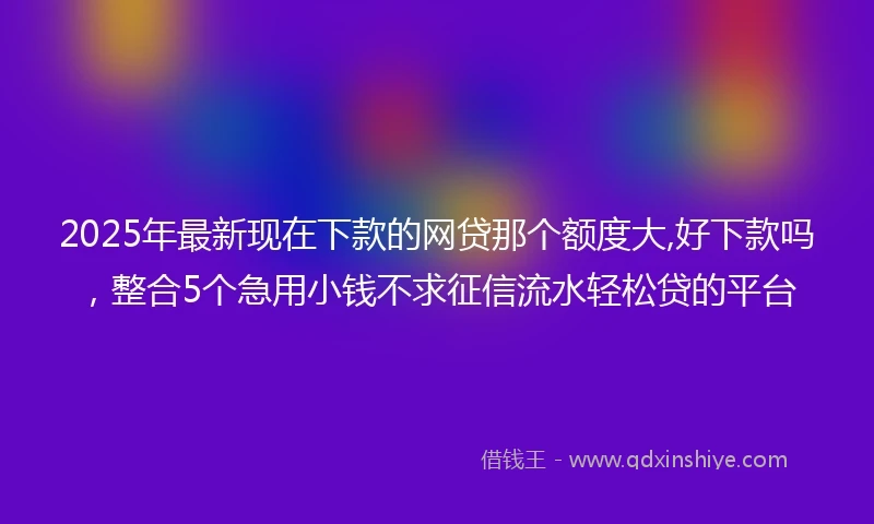 2025年最新现在下款的网贷那个额度大,好下款吗，整合5个急用小钱不求征信流水轻松贷的平台