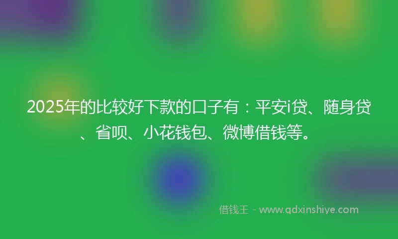 2025年的比较好下款的口子有：平安i贷、随身贷、省呗、小花钱包、微博借钱等。