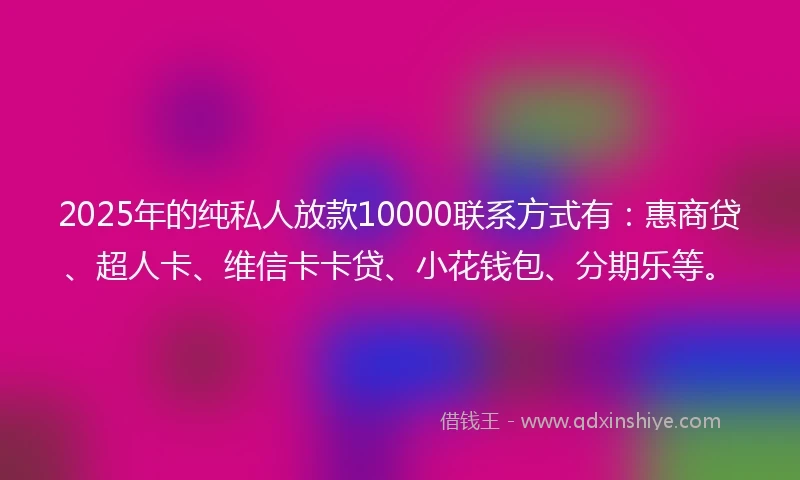 2025年的纯私人放款10000联系方式有：惠商贷、超人卡、维信卡卡贷、小花钱包、分期乐等。