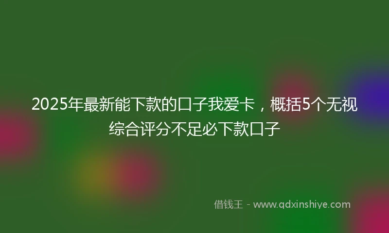 2025年最新能下款的口子我爱卡，概括5个无视综合评分不足必下款口子