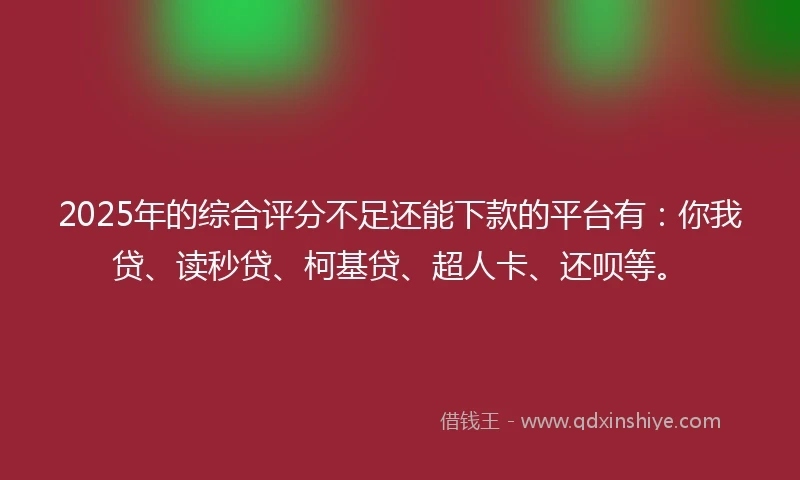 2025年的综合评分不足还能下款的平台有：你我贷、读秒贷、柯基贷、超人卡、还呗等。