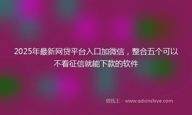 2025年最新网贷平台入口加微信，整合五个可以不看征信就能下款的软件