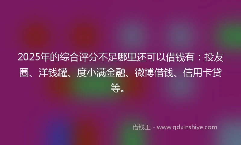 2025年的综合评分不足哪里还可以借钱有：投友圈、洋钱罐、度小满金融、微博借钱、信用卡贷等。