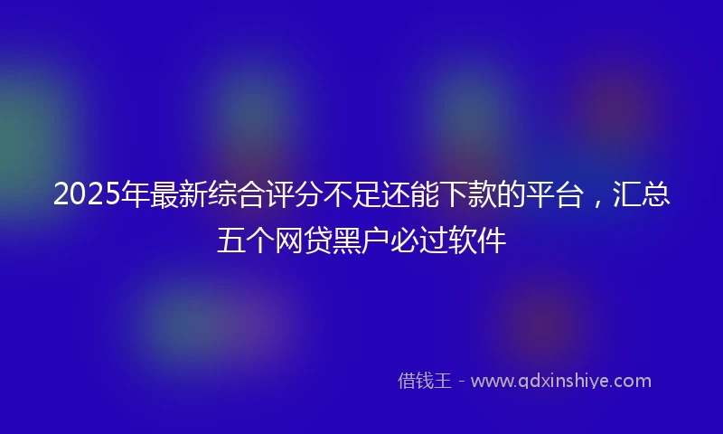 2025年最新综合评分不足还能下款的平台，汇总五个网贷黑户必过软件