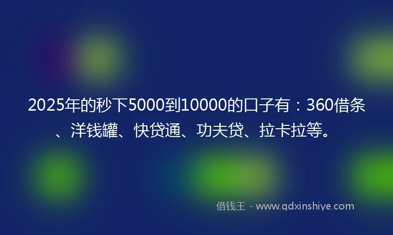 2025年的秒下5000到10000的口子有：360借条、洋钱罐、快贷通、功夫贷、拉卡拉等。