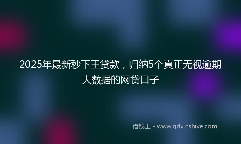 2025年最新秒下王贷款，归纳5个真正无视逾期大数据的网贷口子