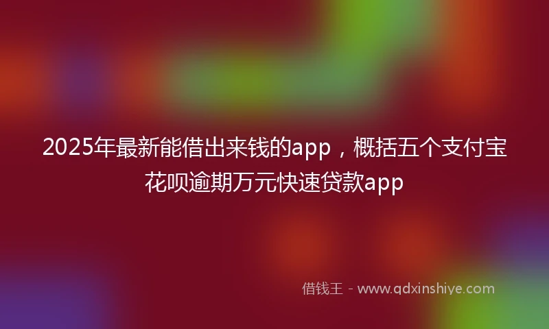2025年最新能借出来钱的app，概括五个支付宝花呗逾期万元快速贷款app