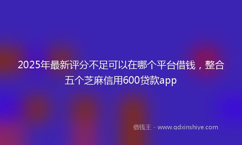 2025年最新评分不足可以在哪个平台借钱，整合五个芝麻信用600贷款app