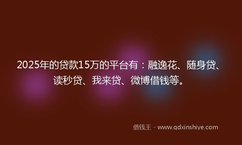2025年的贷款15万的平台有:融逸花、随身贷、读秒贷、我来贷、微博借钱等。