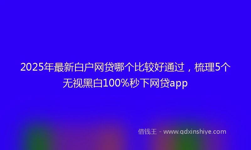 2025年最新白户网贷哪个比较好通过，梳理5个无视黑白100%秒下网贷app