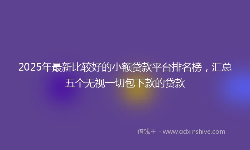 2025年最新比较好的小额贷款平台排名榜，汇总五个无视一切包下款的贷款