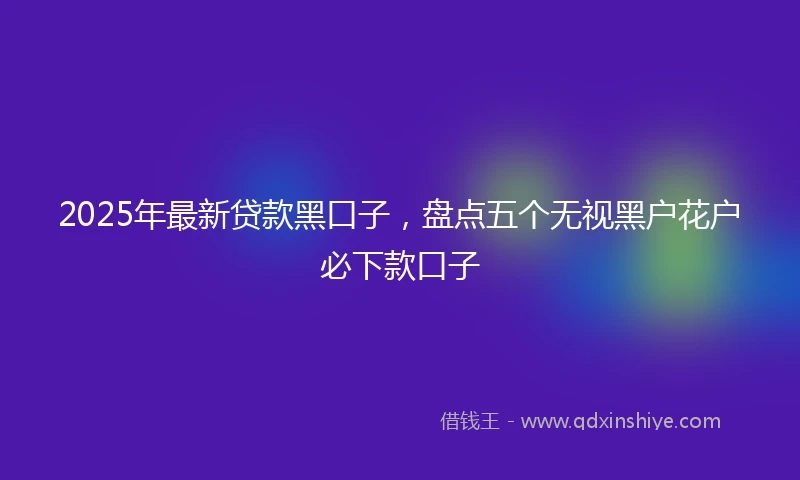 2025年最新贷款黑口子，盘点五个无视黑户花户必下款口子
