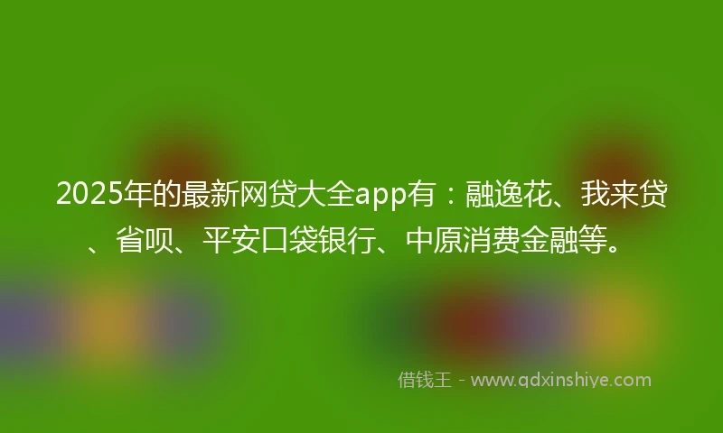 2025年的最新网贷大全app有：融逸花、我来贷、省呗、平安口袋银行、中原消费金融等。