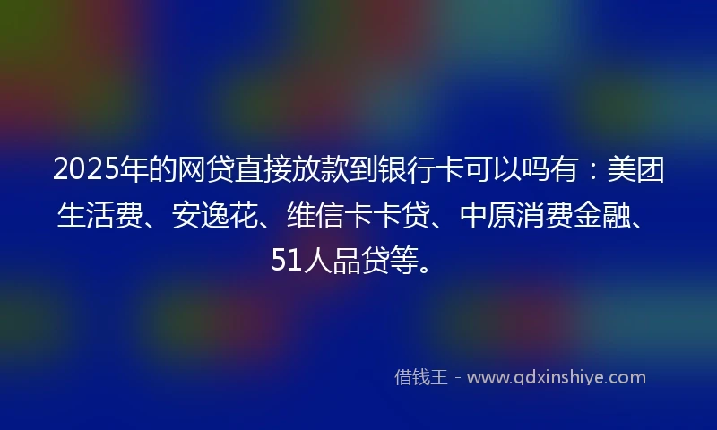 2025年的网贷直接放款到银行卡可以吗有：美团生活费、安逸花、维信卡卡贷、中原消费金融、51人品贷等。