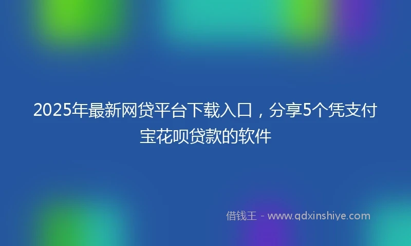 2025年最新网贷平台下载入口，分享5个凭支付宝花呗贷款的软件