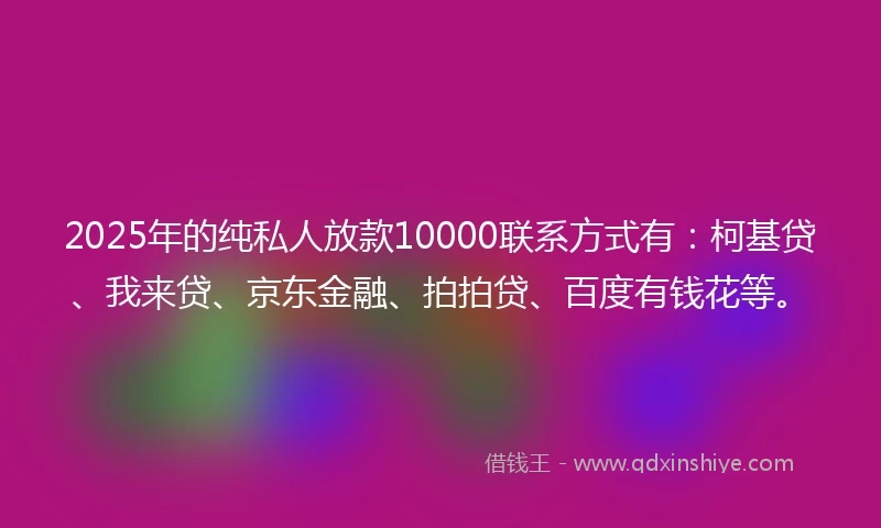 2025年的纯私人放款10000联系方式有：柯基贷、我来贷、京东金融、拍拍贷、百度有钱花等。