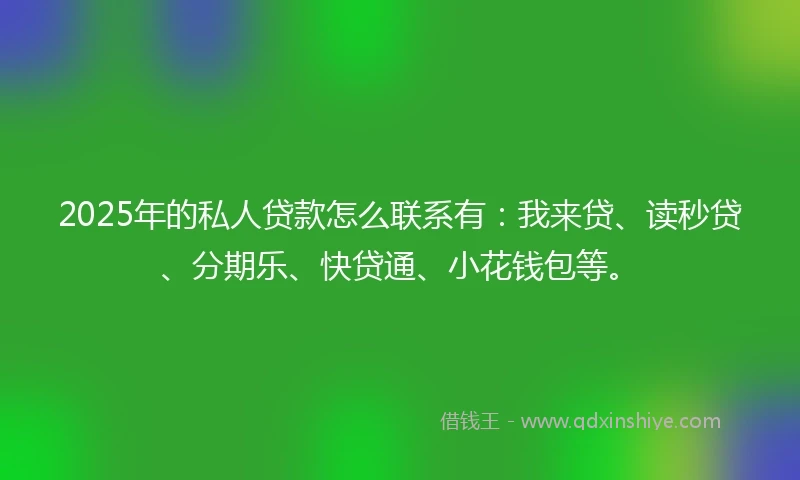 2025年的私人贷款怎么联系有：我来贷、读秒贷、分期乐、快贷通、小花钱包等。