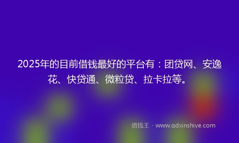 2025年的目前借钱最好的平台有：团贷网、安逸花、快贷通、微粒贷、拉卡拉等。