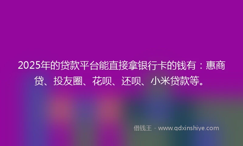 2025年的贷款平台能直接拿银行卡的钱有：惠商贷、投友圈、花呗、还呗、小米贷款等。