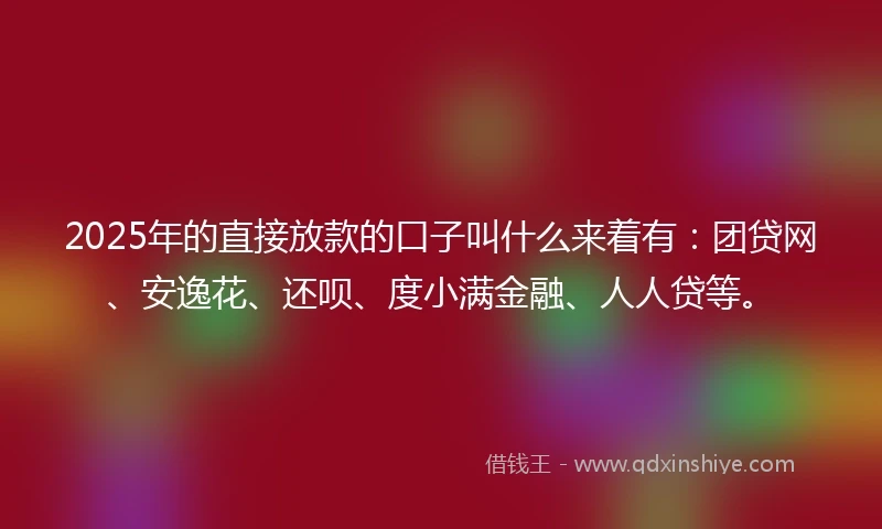 2025年的直接放款的口子叫什么来着有：团贷网、安逸花、还呗、度小满金融、人人贷等。
