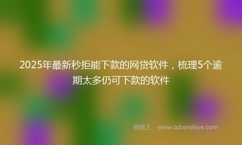 2025年最新秒拒能下款的网贷软件，梳理5个逾期太多仍可下款的软件