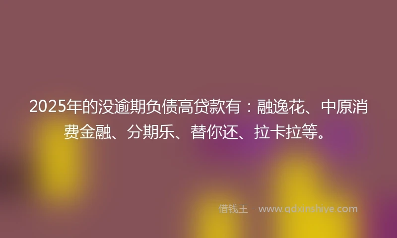 2025年的没逾期负债高贷款有：融逸花、中原消费金融、分期乐、替你还、拉卡拉等。