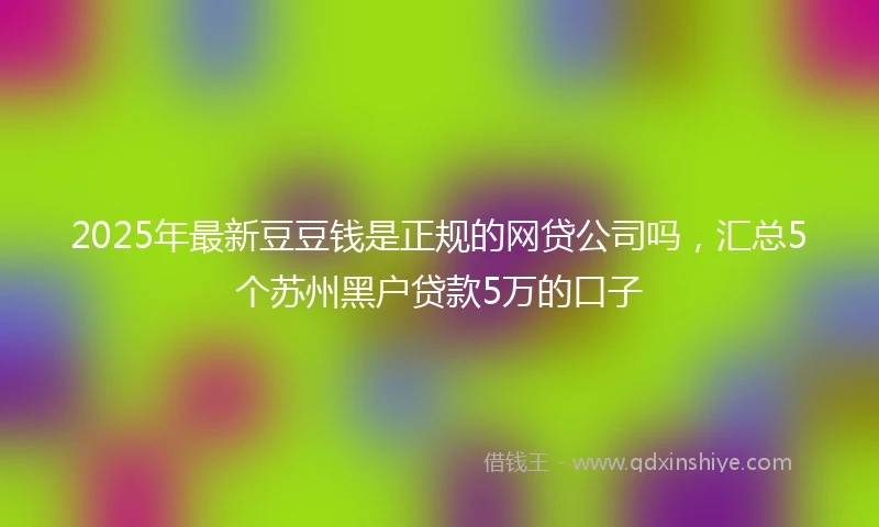 2025年最新豆豆钱是正规的网贷公司吗，汇总5个苏州黑户贷款5万的口子