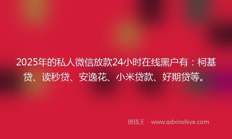 2025年的私人微信放款24小时在线黑户有：柯基贷、读秒贷、安逸花、小米贷款、好期贷等。