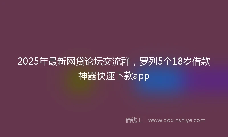 2025年最新网贷论坛交流群，罗列5个18岁借款神器快速下款app