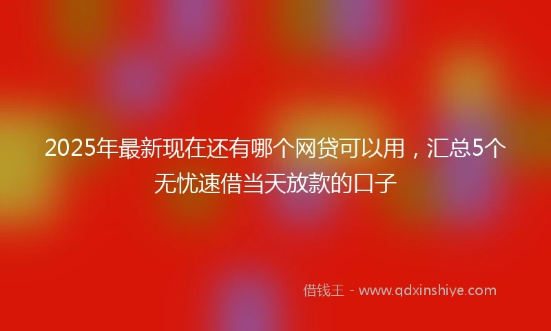 2025年最新现在还有哪个网贷可以用，汇总5个无忧速借当天放款的口子