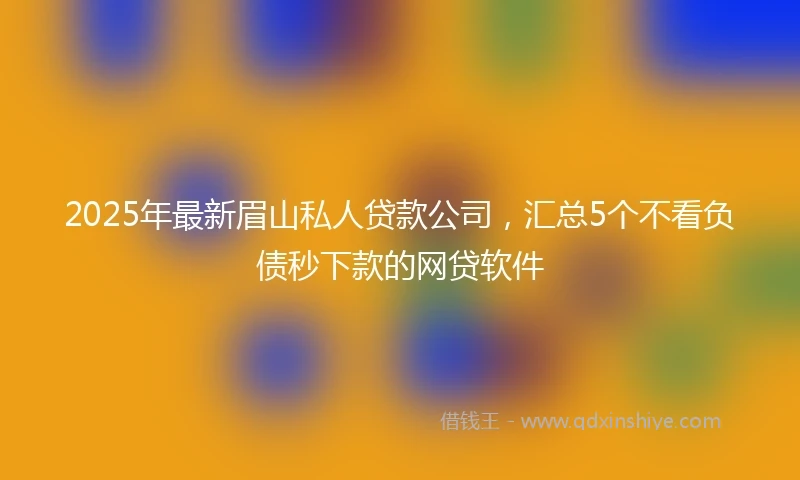 2025年最新眉山私人贷款公司，汇总5个不看负债秒下款的网贷软件