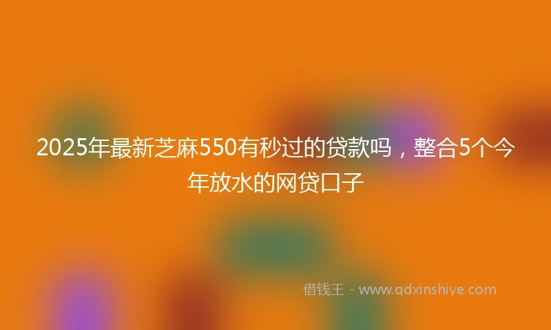 2025年最新芝麻550有秒过的贷款吗，整合5个今年放水的网贷口子