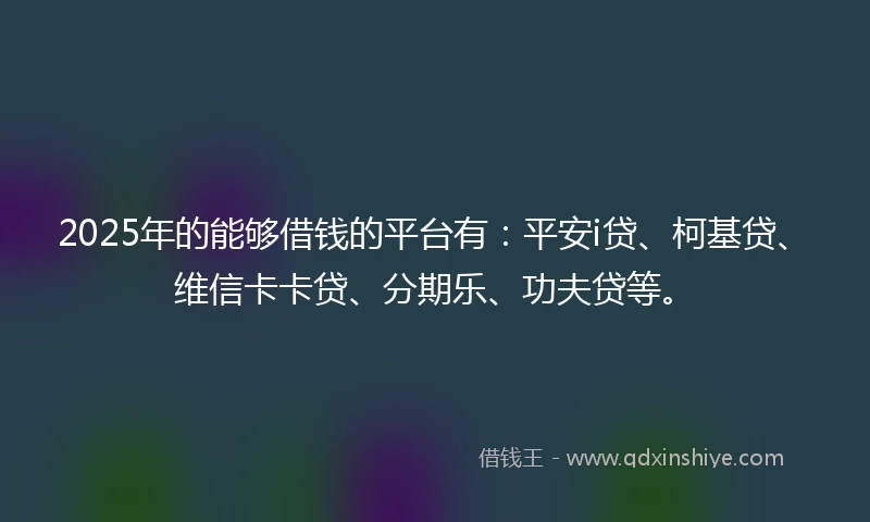 2025年的能够借钱的平台有：平安i贷、柯基贷、维信卡卡贷、分期乐、功夫贷等。