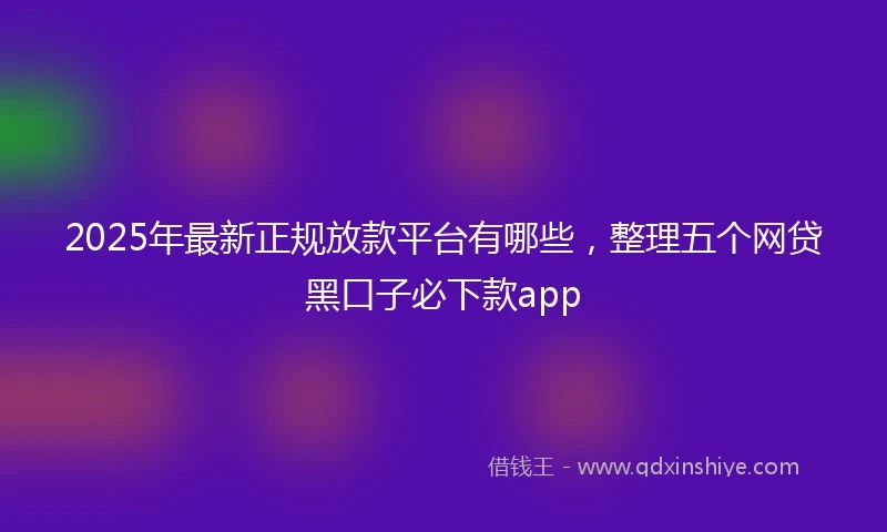 2025年最新正规放款平台有哪些，整理五个网贷黑口子必下款app