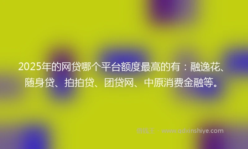 2025年的网贷哪个平台额度最高的有：融逸花、随身贷、拍拍贷、团贷网、中原消费金融等。