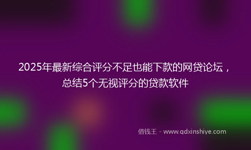 2025年最新综合评分不足也能下款的网贷论坛，总结5个无视评分的贷款软件