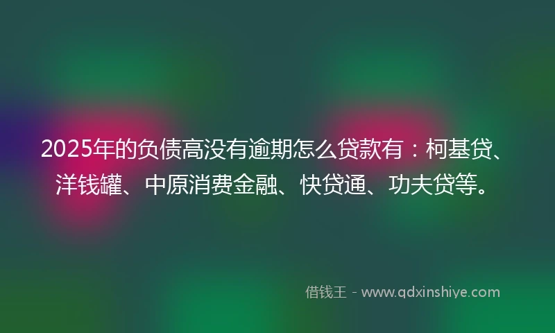 2025年的负债高没有逾期怎么贷款有：柯基贷、洋钱罐、中原消费金融、快贷通、功夫贷等。